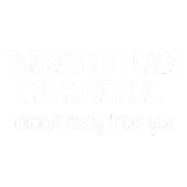 There's no place I'd rather be.. except away from you