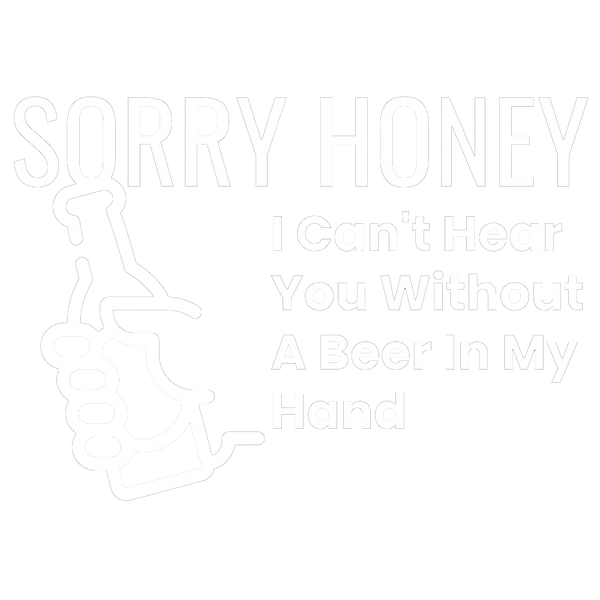 Sorry Honey I Can't Hear You Without A Beer In My Hand